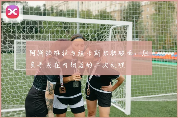 阿斯顿维拉与纽卡斯尔联碰面,胜负手或在内切后的二次处理