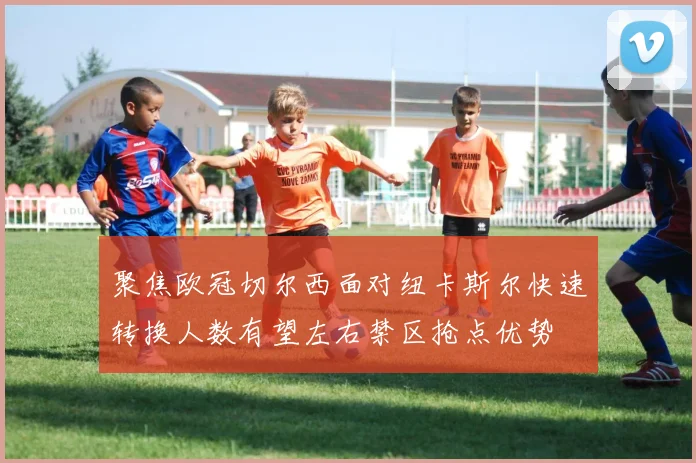 聚焦欧冠切尔西面对纽卡斯尔快速转换人数有望左右禁区抢点优势